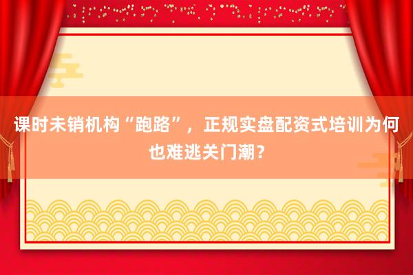 课时未销机构“跑路”，正规实盘配资式培训为何也难逃关门潮？
