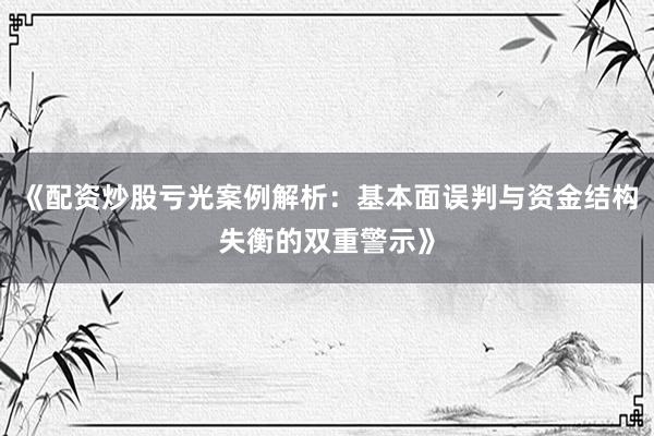 《配资炒股亏光案例解析：基本面误判与资金结构失衡的双重警示》