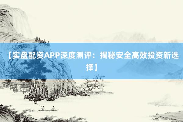 【实盘配资APP深度测评：揭秘安全高效投资新选择】