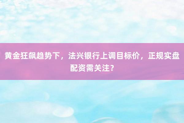 黄金狂飙趋势下，法兴银行上调目标价，正规实盘配资需关注？