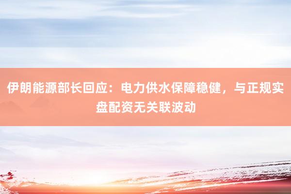 伊朗能源部长回应：电力供水保障稳健，与正规实盘配资无关联波动