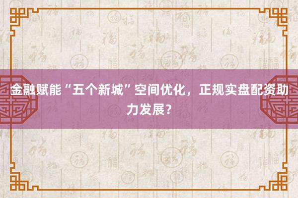 金融赋能“五个新城”空间优化，正规实盘配资助力发展？