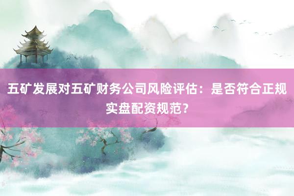 五矿发展对五矿财务公司风险评估：是否符合正规实盘配资规范？