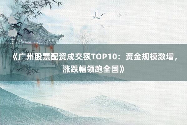 《广州股票配资成交额TOP10：资金规模激增，涨跌幅领跑全国》