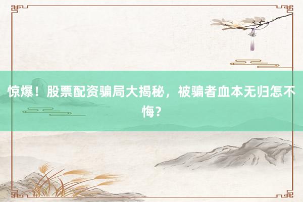 惊爆！股票配资骗局大揭秘，被骗者血本无归怎不悔？