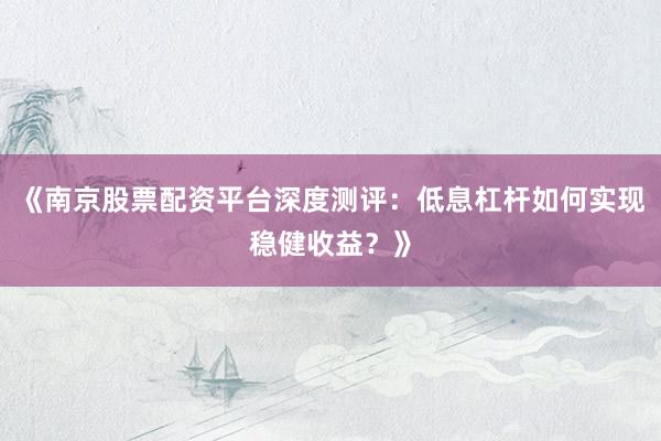 《南京股票配资平台深度测评：低息杠杆如何实现稳健收益？》
