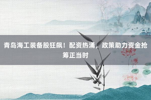 青岛海工装备股狂飙！配资热涌，政策助力资金抢筹正当时