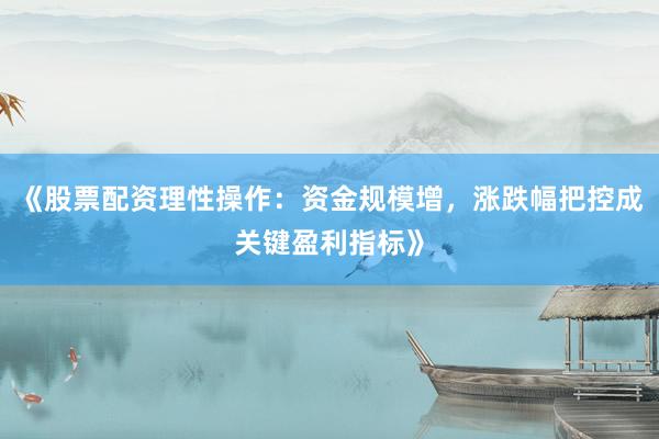 《股票配资理性操作：资金规模增，涨跌幅把控成关键盈利指标》