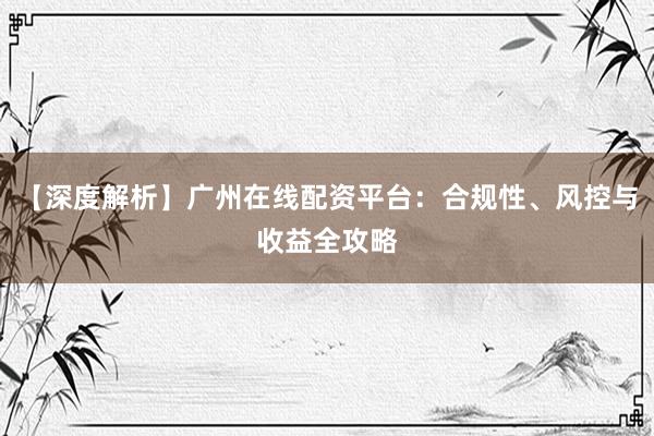 【深度解析】广州在线配资平台：合规性、风控与收益全攻略