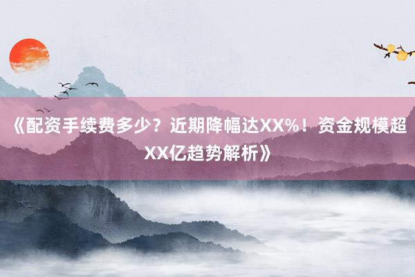 《配资手续费多少？近期降幅达XX%！资金规模超XX亿趋势解析》