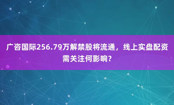 广咨国际256.79万解禁股将流通，线上实盘配资需关注何影响？