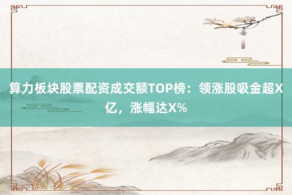 算力板块股票配资成交额TOP榜：领涨股吸金超X亿，涨幅达X%