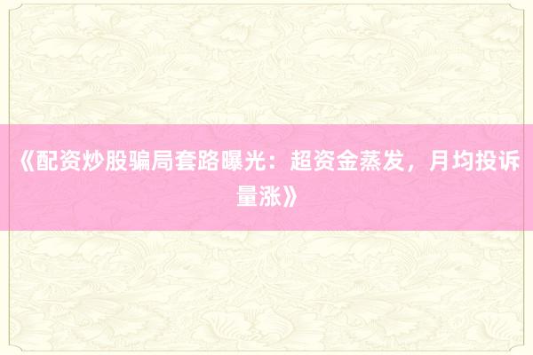 《配资炒股骗局套路曝光：超资金蒸发，月均投诉量涨》