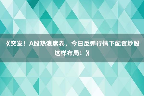 《突发！A股热浪席卷，今日反弹行情下配资炒股这样布局！》