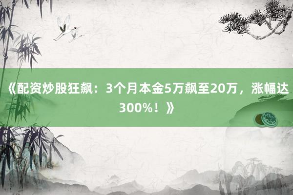 《配资炒股狂飙：3个月本金5万飙至20万，涨幅达300%！》