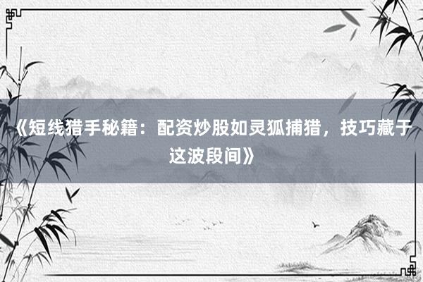 《短线猎手秘籍：配资炒股如灵狐捕猎，技巧藏于这波段间》