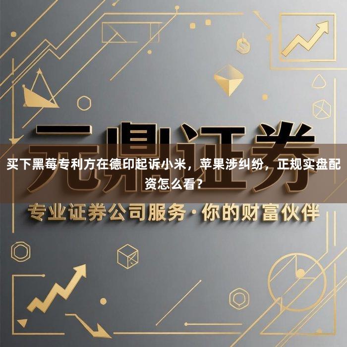 买下黑莓专利方在德印起诉小米，苹果涉纠纷，正规实盘配资怎么看？