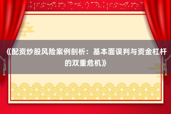 《配资炒股风险案例剖析：基本面误判与资金杠杆的双重危机》
