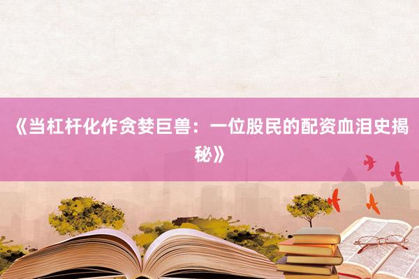 《当杠杆化作贪婪巨兽：一位股民的配资血泪史揭秘》