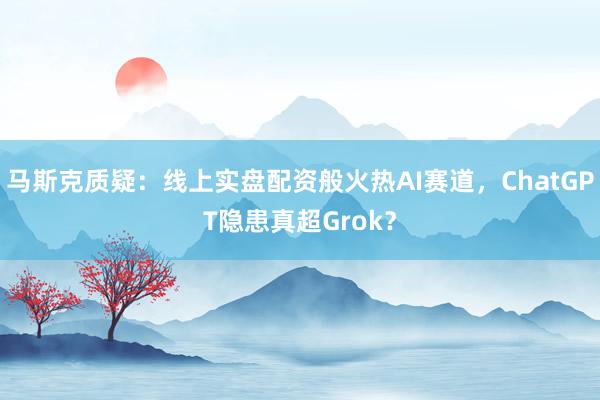 马斯克质疑：线上实盘配资般火热AI赛道，ChatGPT隐患真超Grok？