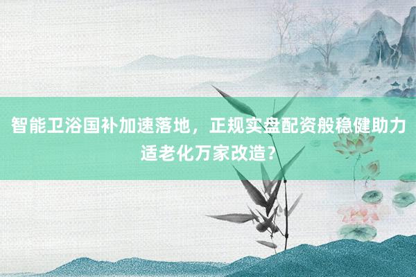 智能卫浴国补加速落地，正规实盘配资般稳健助力适老化万家改造？