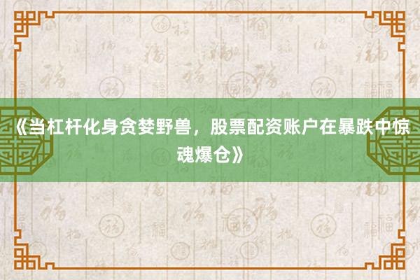 《当杠杆化身贪婪野兽，股票配资账户在暴跌中惊魂爆仓》
