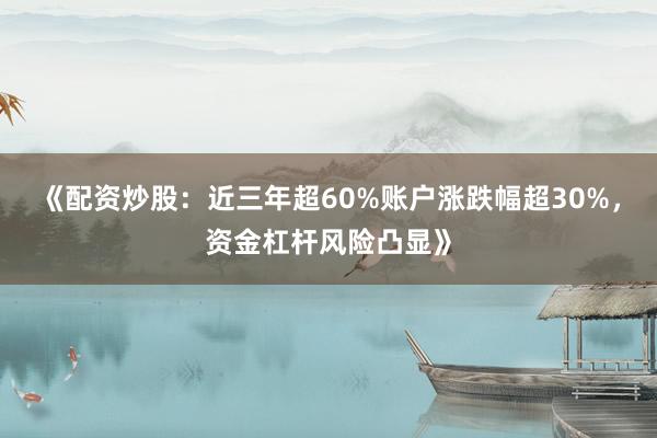 《配资炒股：近三年超60%账户涨跌幅超30%，资金杠杆风险凸显》