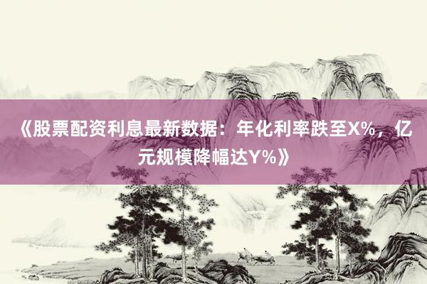 《股票配资利息最新数据：年化利率跌至X%，亿元规模降幅达Y%》