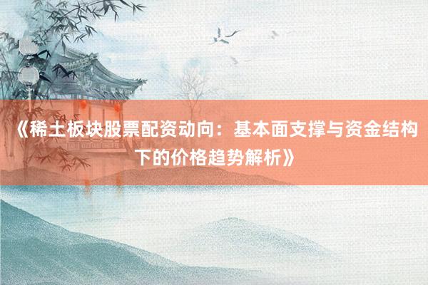《稀土板块股票配资动向：基本面支撑与资金结构下的价格趋势解析》