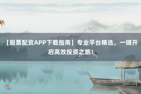 【股票配资APP下载指南】专业平台精选，一键开启高效投资之旅！