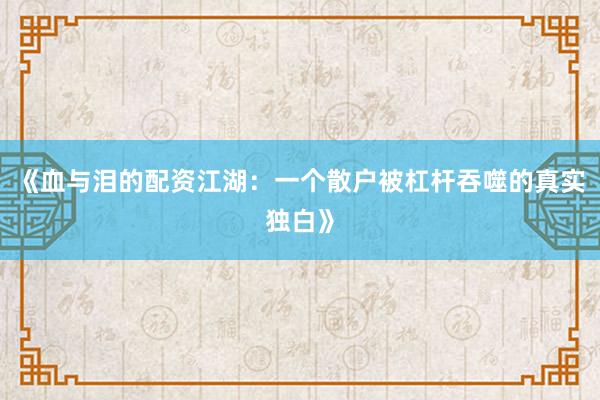 《血与泪的配资江湖：一个散户被杠杆吞噬的真实独白》