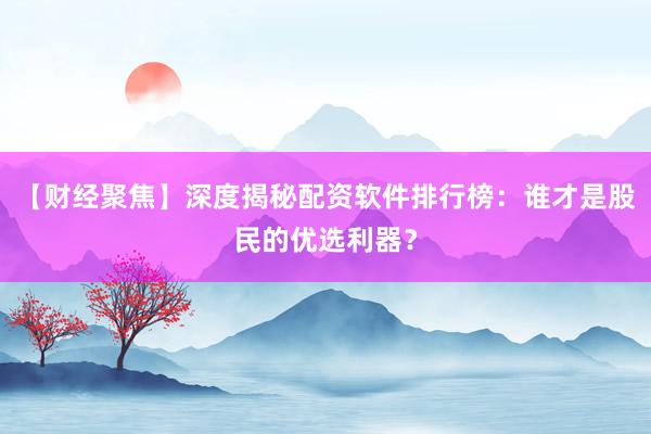 【财经聚焦】深度揭秘配资软件排行榜：谁才是股民的优选利器？