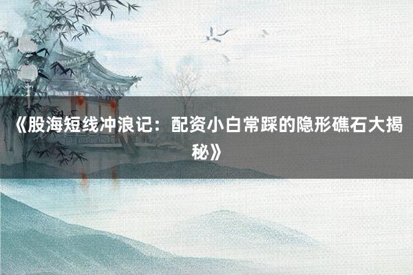 《股海短线冲浪记：配资小白常踩的隐形礁石大揭秘》