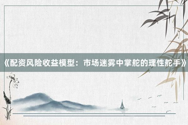 《配资风险收益模型：市场迷雾中掌舵的理性舵手》
