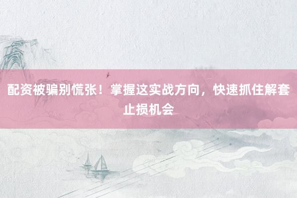 配资被骗别慌张！掌握这实战方向，快速抓住解套止损机会