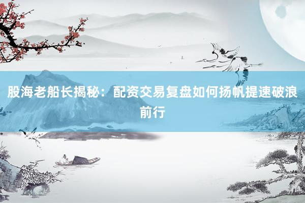 股海老船长揭秘：配资交易复盘如何扬帆提速破浪前行