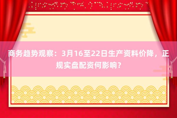 商务趋势观察：3月16至22日生产资料价降，正规实盘配资何影响？