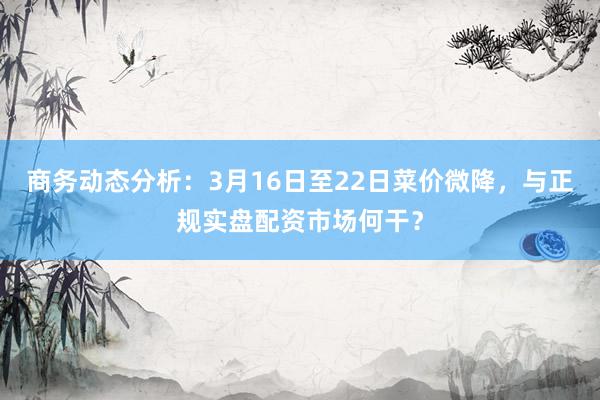 商务动态分析：3月16日至22日菜价微降，与正规实盘配资市场何干？