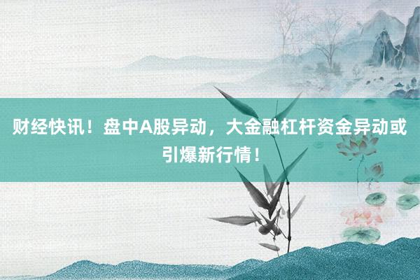 财经快讯！盘中A股异动，大金融杠杆资金异动或引爆新行情！