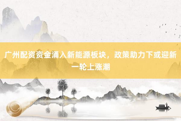 广州配资资金涌入新能源板块，政策助力下或迎新一轮上涨潮