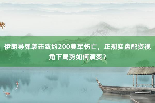 伊朗导弹袭击致约200美军伤亡，正规实盘配资视角下局势如何演变？