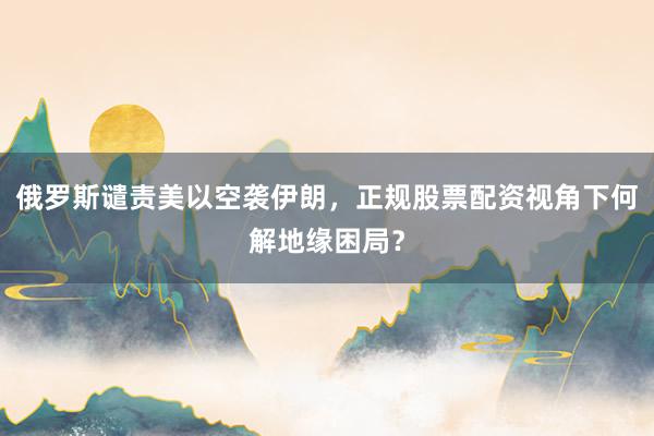 俄罗斯谴责美以空袭伊朗，正规股票配资视角下何解地缘困局？
