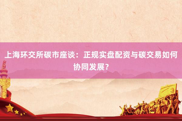 上海环交所碳市座谈：正规实盘配资与碳交易如何协同发展？