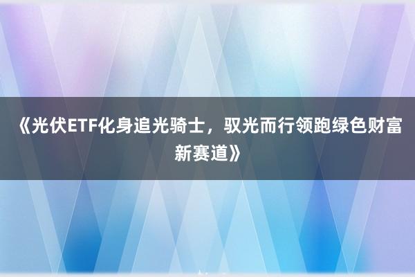 《光伏ETF化身追光骑士，驭光而行领跑绿色财富新赛道》