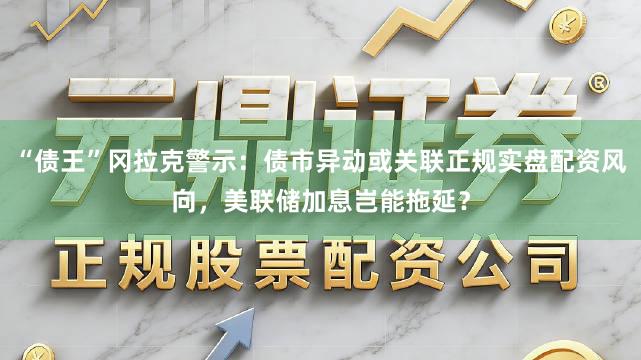 “债王”冈拉克警示：债市异动或关联正规实盘配资风向，美联储加息岂能拖延？