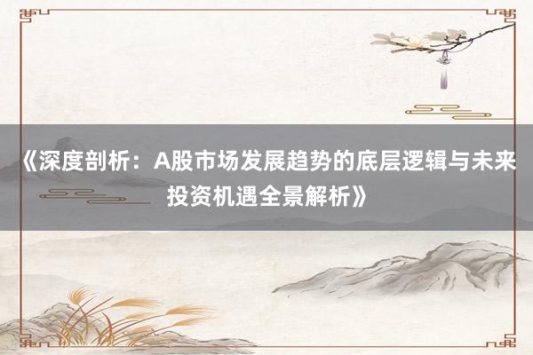《深度剖析：A股市场发展趋势的底层逻辑与未来投资机遇全景解析》
