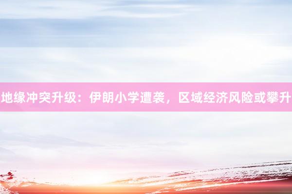 地缘冲突升级：伊朗小学遭袭，区域经济风险或攀升
