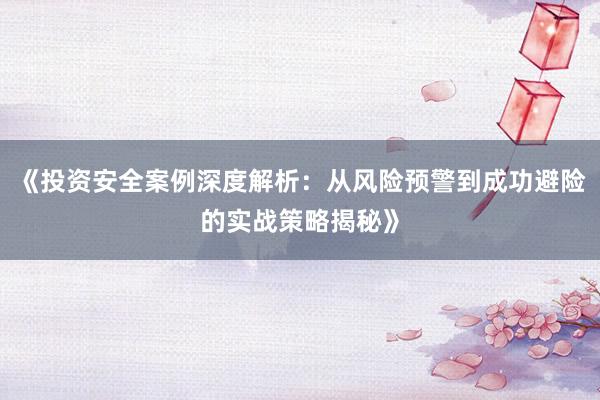 《投资安全案例深度解析：从风险预警到成功避险的实战策略揭秘》