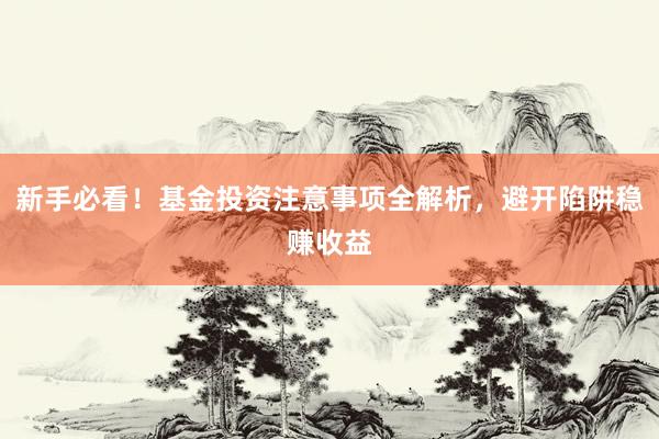 新手必看！基金投资注意事项全解析，避开陷阱稳赚收益