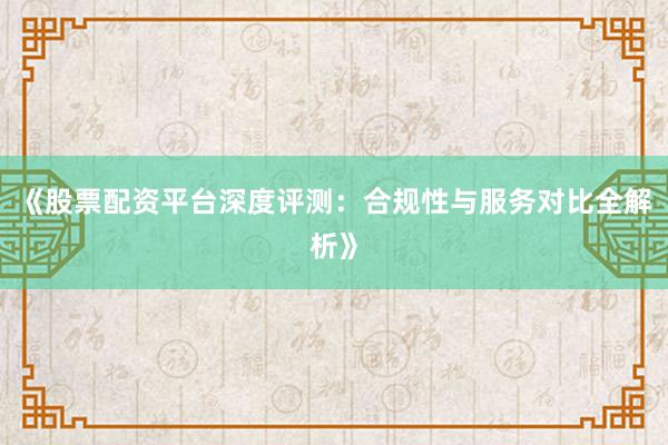 《股票配资平台深度评测：合规性与服务对比全解析》